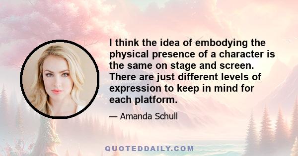 I think the idea of embodying the physical presence of a character is the same on stage and screen. There are just different levels of expression to keep in mind for each platform.