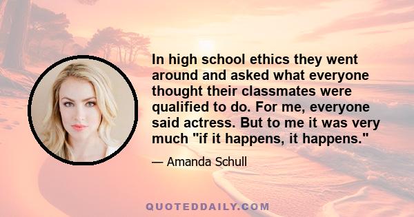 In high school ethics they went around and asked what everyone thought their classmates were qualified to do. For me, everyone said actress. But to me it was very much if it happens, it happens.