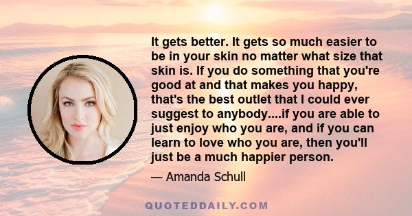 It gets better. It gets so much easier to be in your skin no matter what size that skin is. If you do something that you're good at and that makes you happy, that's the best outlet that I could ever suggest to