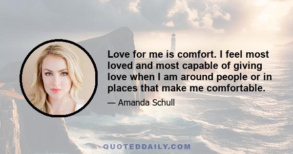 Love for me is comfort. I feel most loved and most capable of giving love when I am around people or in places that make me comfortable.