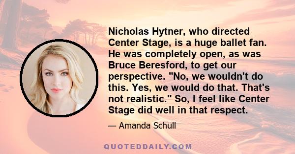 Nicholas Hytner, who directed Center Stage, is a huge ballet fan. He was completely open, as was Bruce Beresford, to get our perspective. No, we wouldn't do this. Yes, we would do that. That's not realistic. So, I feel