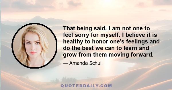 That being said, I am not one to feel sorry for myself. I believe it is healthy to honor one's feelings and do the best we can to learn and grow from them moving forward.