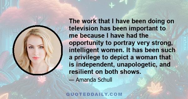 The work that I have been doing on television has been important to me because I have had the opportunity to portray very strong, intelligent women. It has been such a privilege to depict a woman that is independent,