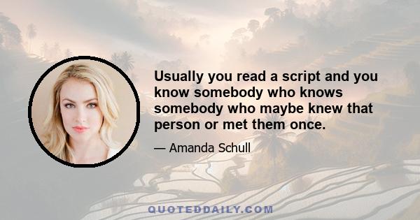 Usually you read a script and you know somebody who knows somebody who maybe knew that person or met them once.