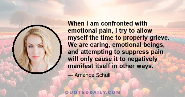 When I am confronted with emotional pain, I try to allow myself the time to properly grieve. We are caring, emotional beings, and attempting to suppress pain will only cause it to negatively manifest itself in other