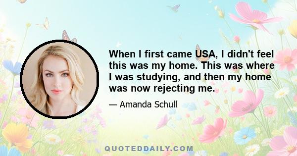 When I first came USA, I didn't feel this was my home. This was where I was studying, and then my home was now rejecting me.