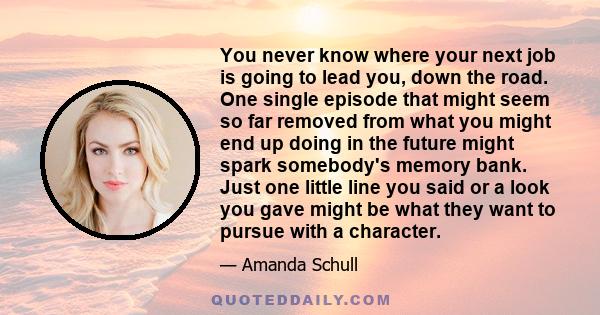 You never know where your next job is going to lead you, down the road. One single episode that might seem so far removed from what you might end up doing in the future might spark somebody's memory bank. Just one