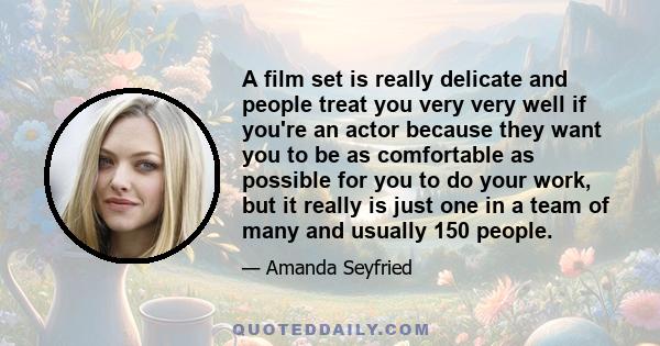 A film set is really delicate and people treat you very very well if you're an actor because they want you to be as comfortable as possible for you to do your work, but it really is just one in a team of many and