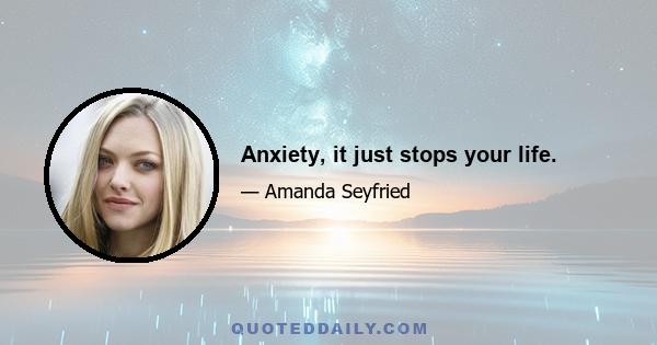 Anxiety, it just stops your life.