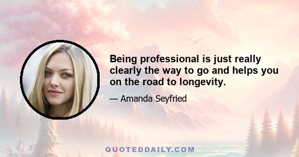 Being professional is just really clearly the way to go and helps you on the road to longevity.