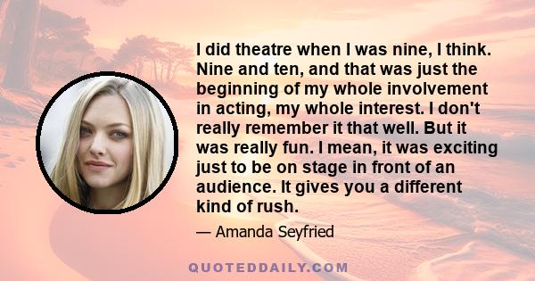 I did theatre when I was nine, I think. Nine and ten, and that was just the beginning of my whole involvement in acting, my whole interest. I don't really remember it that well. But it was really fun. I mean, it was