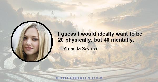 I guess I would ideally want to be 20 physically, but 40 mentally.