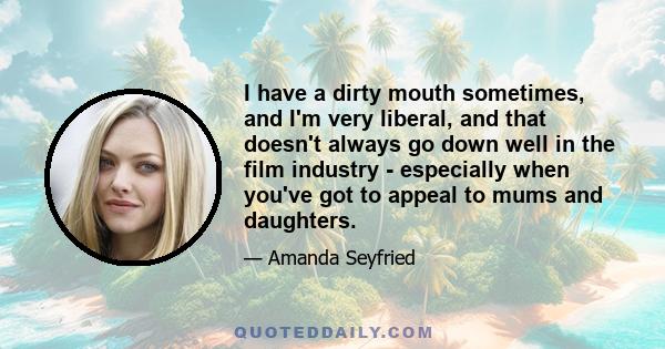 I have a dirty mouth sometimes, and I'm very liberal, and that doesn't always go down well in the film industry - especially when you've got to appeal to mums and daughters.