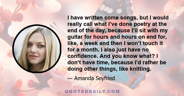 I have written some songs, but I would really call what I’ve done poetry at the end of the day, because I’ll sit with my guitar for hours and hours on end for, like, a week and then I won’t touch it for a month. I also