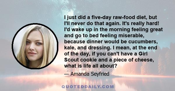 I just did a five-day raw-food diet, but I'll never do that again. It's really hard! I'd wake up in the morning feeling great and go to bed feeling miserable, because dinner would be cucumbers, kale, and dressing. I