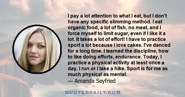 I pay a lot attention to what I eat, but I don't have any specific slimming method. I eat organic food, a lot of fish, no meat, and I force myself to limit sugar, even if I like it a lot. It takes a lot of effort! I