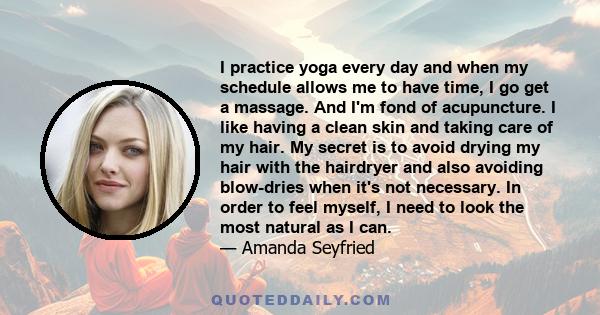 I practice yoga every day and when my schedule allows me to have time, I go get a massage. And I'm fond of acupuncture. I like having a clean skin and taking care of my hair. My secret is to avoid drying my hair with