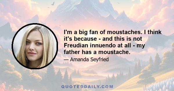 I'm a big fan of moustaches. I think it's because - and this is not Freudian innuendo at all - my father has a moustache.