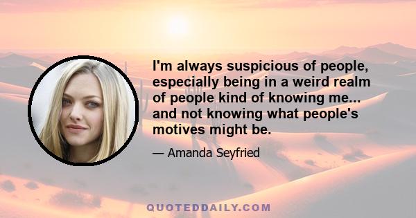 I'm always suspicious of people, especially being in a weird realm of people kind of knowing me... and not knowing what people's motives might be.