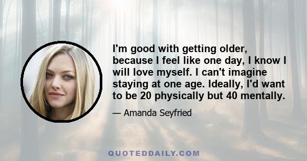 I'm good with getting older, because I feel like one day, I know I will love myself. I can't imagine staying at one age. Ideally, I'd want to be 20 physically but 40 mentally.