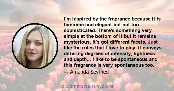 I'm inspired by the fragrance because it is feminine and elegant but not too sophisticated. There's something very simple at the bottom of it but it remains mysterious, it's got different facets. Just like the roles