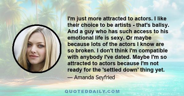 I'm just more attracted to actors. I like their choice to be artists - that's ballsy. And a guy who has such access to his emotional life is sexy. Or maybe because lots of the actors I know are so broken. I don't think