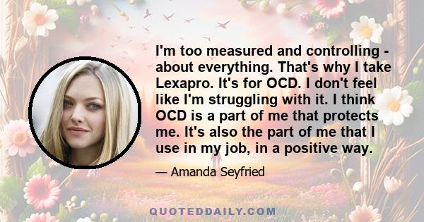 I'm too measured and controlling - about everything. That's why I take Lexapro. It's for OCD. I don't feel like I'm struggling with it. I think OCD is a part of me that protects me. It's also the part of me that I use