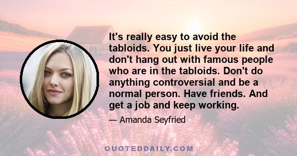 It's really easy to avoid the tabloids. You just live your life and don't hang out with famous people who are in the tabloids. Don't do anything controversial and be a normal person. Have friends. And get a job and keep 