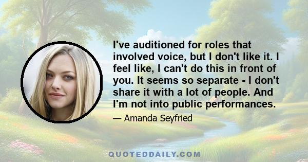 I've auditioned for roles that involved voice, but I don't like it. I feel like, I can't do this in front of you. It seems so separate - I don't share it with a lot of people. And I'm not into public performances.