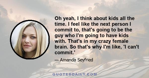 Oh yeah, I think about kids all the time. I feel like the next person I commit to, that's going to be the guy who I'm going to have kids with. That's in my crazy female brain. So that's why I'm like, 'I can't commit.'