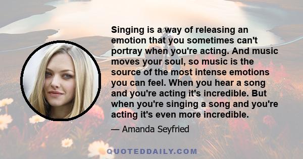 Singing is a way of releasing an emotion that you sometimes can't portray when you're acting. And music moves your soul, so music is the source of the most intense emotions you can feel. When you hear a song and you're