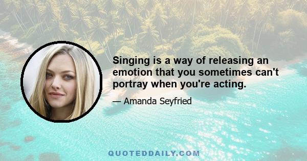 Singing is a way of releasing an emotion that you sometimes can't portray when you're acting.