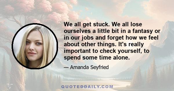 We all get stuck. We all lose ourselves a little bit in a fantasy or in our jobs and forget how we feel about other things. It's really important to check yourself, to spend some time alone.