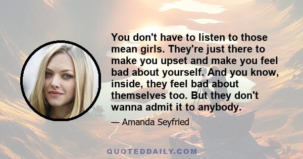 You don't have to listen to those mean girls. They're just there to make you upset and make you feel bad about yourself. And you know, inside, they feel bad about themselves too. But they don't wanna admit it to anybody.