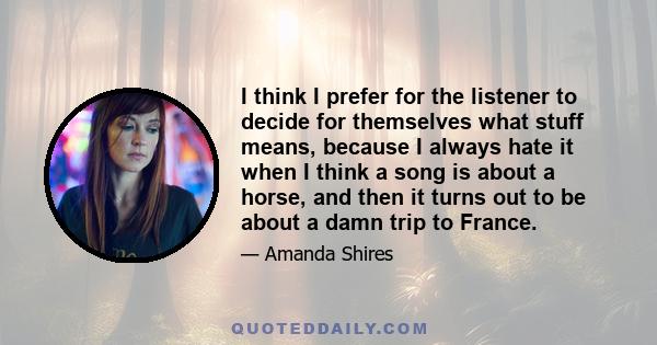 I think I prefer for the listener to decide for themselves what stuff means, because I always hate it when I think a song is about a horse, and then it turns out to be about a damn trip to France.