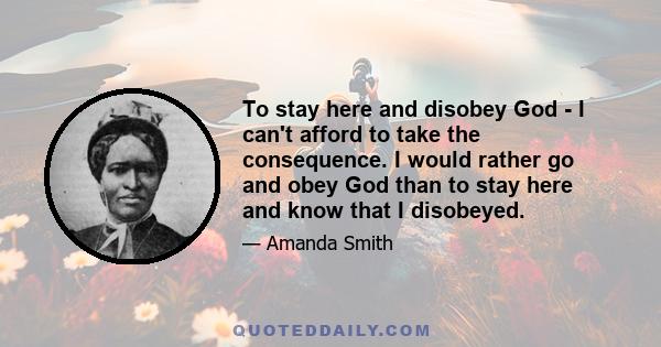 To stay here and disobey God - I can't afford to take the consequence. I would rather go and obey God than to stay here and know that I disobeyed.