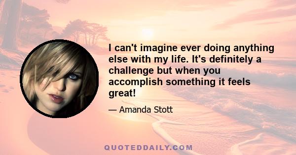 I can't imagine ever doing anything else with my life. It's definitely a challenge but when you accomplish something it feels great!