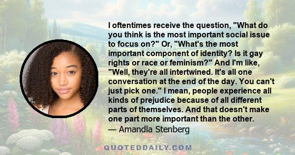 I oftentimes receive the question, What do you think is the most important social issue to focus on? Or, What's the most important component of identity? Is it gay rights or race or feminism? And I'm like, Well, they're 