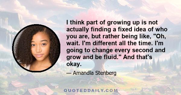 I think part of growing up is not actually finding a fixed idea of who you are, but rather being like, Oh, wait. I'm different all the time. I'm going to change every second and grow and be fluid. And that's okay.