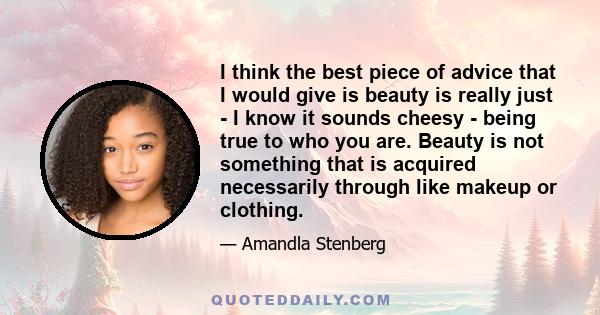 I think the best piece of advice that I would give is beauty is really just - I know it sounds cheesy - being true to who you are. Beauty is not something that is acquired necessarily through like makeup or clothing.