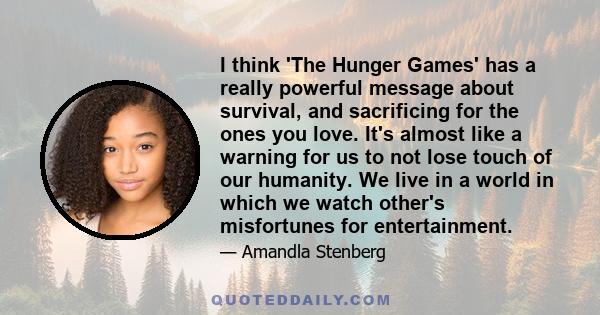 I think 'The Hunger Games' has a really powerful message about survival, and sacrificing for the ones you love. It's almost like a warning for us to not lose touch of our humanity. We live in a world in which we watch