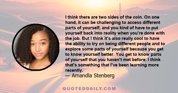 I think there are two sides of the coin. On one hand, it can be challenging to access different parts of yourself, and you kind of have to put yourself back into reality when you're done with the job. But I think it's