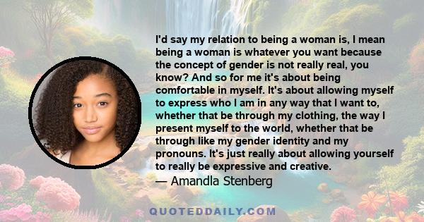 I'd say my relation to being a woman is, I mean being a woman is whatever you want because the concept of gender is not really real, you know? And so for me it's about being comfortable in myself. It's about allowing