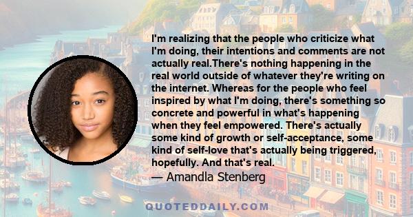 I'm realizing that the people who criticize what I'm doing, their intentions and comments are not actually real.There's nothing happening in the real world outside of whatever they're writing on the internet. Whereas