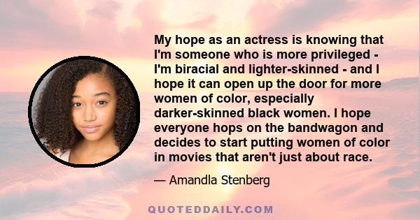 My hope as an actress is knowing that I'm someone who is more privileged - I'm biracial and lighter-skinned - and I hope it can open up the door for more women of color, especially darker-skinned black women. I hope