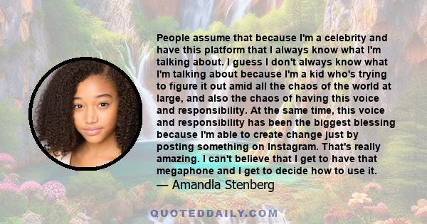 People assume that because I'm a celebrity and have this platform that I always know what I'm talking about. I guess I don't always know what I'm talking about because I'm a kid who's trying to figure it out amid all