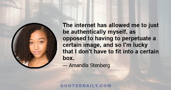 The internet has allowed me to just be authentically myself, as opposed to having to perpetuate a certain image, and so I'm lucky that I don't have to fit into a certain box.