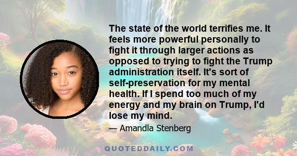 The state of the world terrifies me. It feels more powerful personally to fight it through larger actions as opposed to trying to fight the Trump administration itself. It's sort of self-preservation for my mental