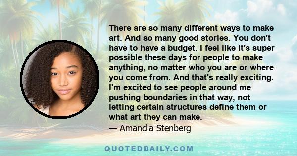 There are so many different ways to make art. And so many good stories. You don't have to have a budget. I feel like it's super possible these days for people to make anything, no matter who you are or where you come