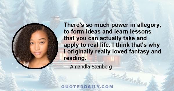 There's so much power in allegory, to form ideas and learn lessons that you can actually take and apply to real life. I think that's why I originally really loved fantasy and reading.